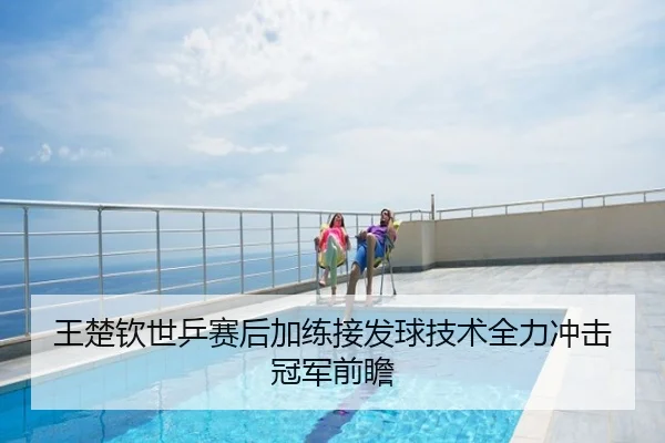 王楚钦世乒赛后加练接发球技术全力冲击冠军前瞻