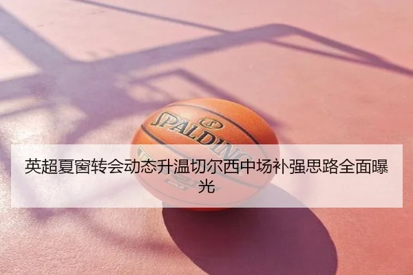 英超夏窗转会动态升温切尔西中场补强思路全面曝光
