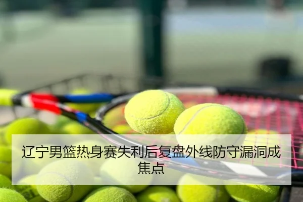 辽宁男篮热身赛失利后复盘外线防守漏洞成焦点