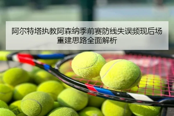 阿尔特塔执教阿森纳季前赛防线失误频现后场重建思路全面解析