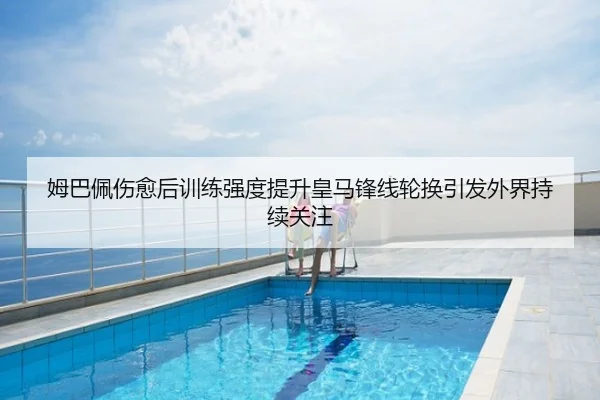 姆巴佩伤愈后训练强度提升皇马锋线轮换引发外界持续关注