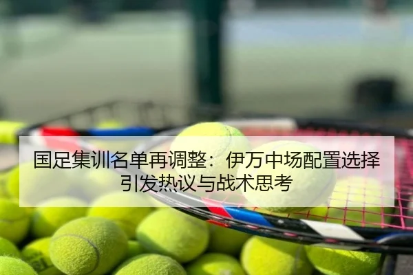 国足集训名单再调整：伊万中场配置选择引发热议与战术思考