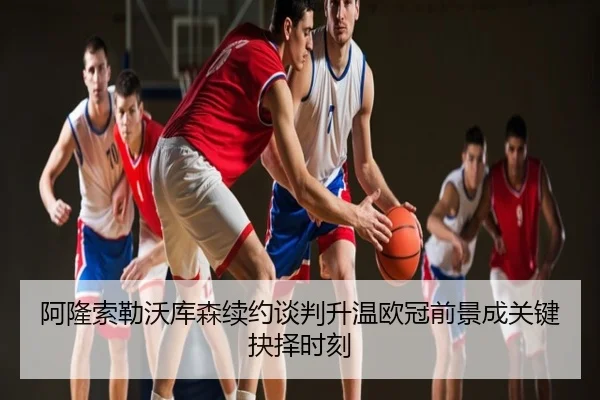 阿隆索勒沃库森续约谈判升温欧冠前景成关键抉择时刻